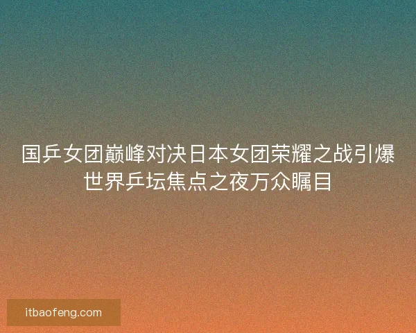 国乒女团巅峰对决日本女团荣耀之战引爆世界乒坛焦点之夜万众瞩目