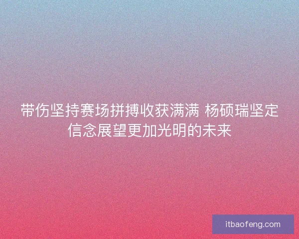 带伤坚持赛场拼搏收获满满 杨硕瑞坚定信念展望更加光明的未来