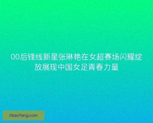 00后锋线新星张琳艳在女超赛场闪耀绽放展现中国女足青春力量