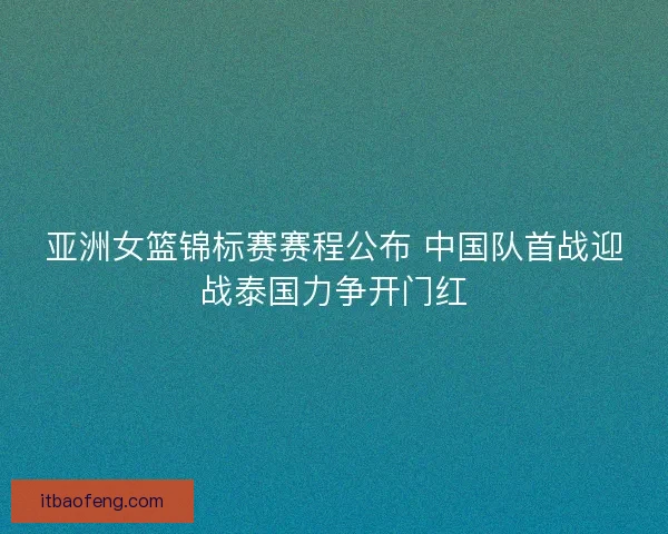 亚洲女篮锦标赛赛程公布 中国队首战迎战泰国力争开门红 亚洲女篮锦标赛赛程公布 中国队首战迎战泰国力争开门红