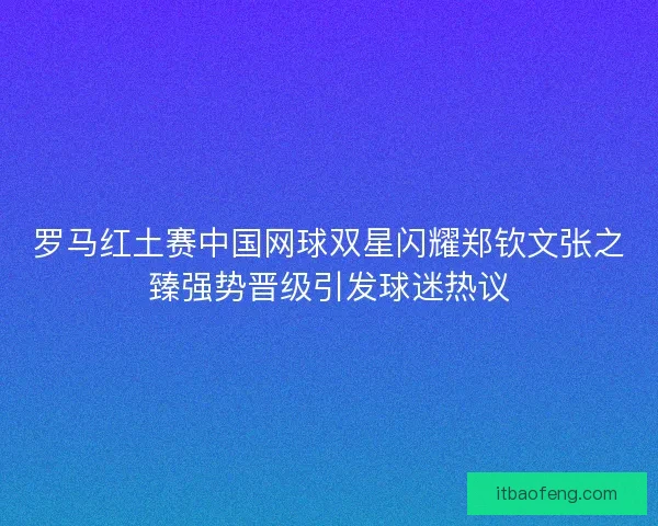 罗马红土赛中国网球双星闪耀郑钦文张之臻强势晋级引发球迷热议