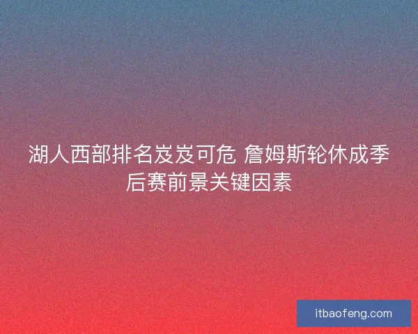 湖人西部排名岌岌可危 詹姆斯轮休成季后赛前景关键因素