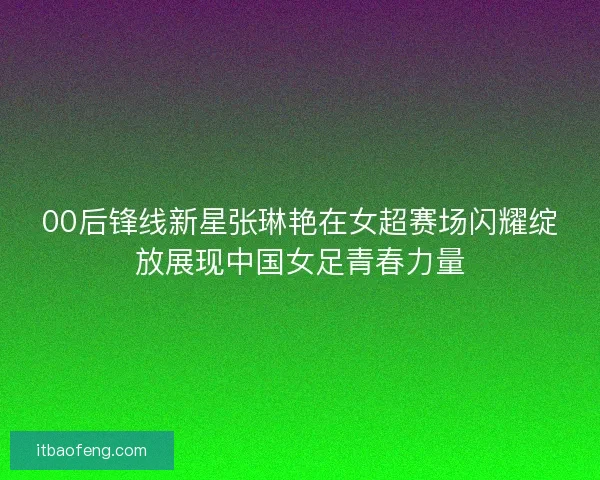 00后锋线新星张琳艳在女超赛场闪耀绽放展现中国女足青春力量