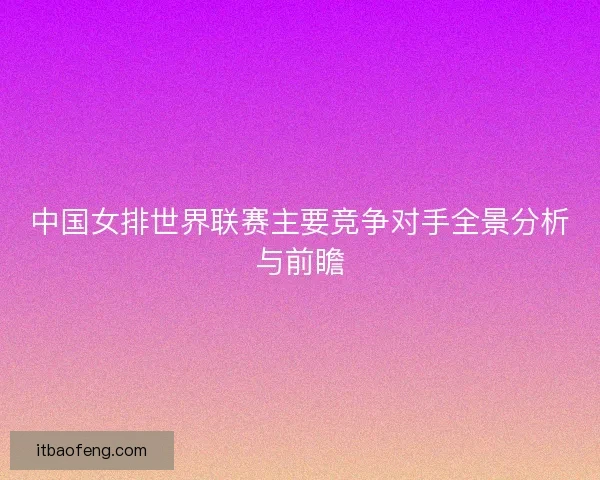 中国女排世界联赛主要竞争对手全景分析与前瞻