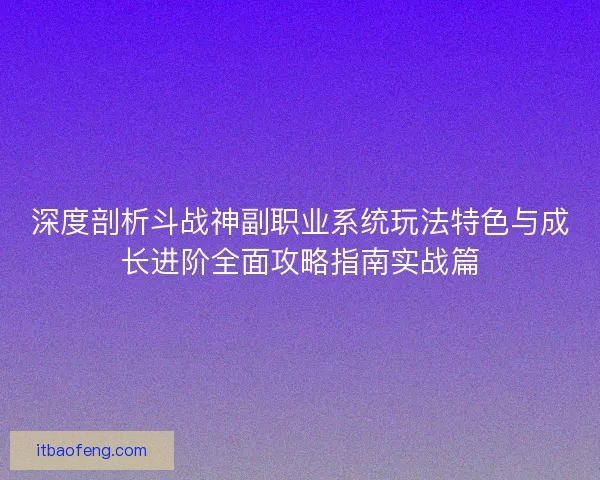 深度剖析斗战神副职业系统玩法特色与成长进阶全面攻略指南实战篇