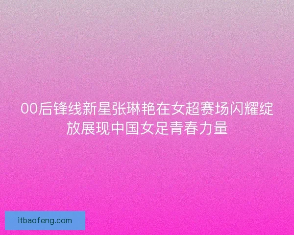 00后锋线新星张琳艳在女超赛场闪耀绽放展现中国女足青春力量