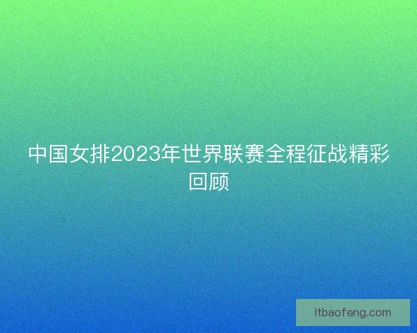中国女排2023年世界联赛全程征战精彩回顾