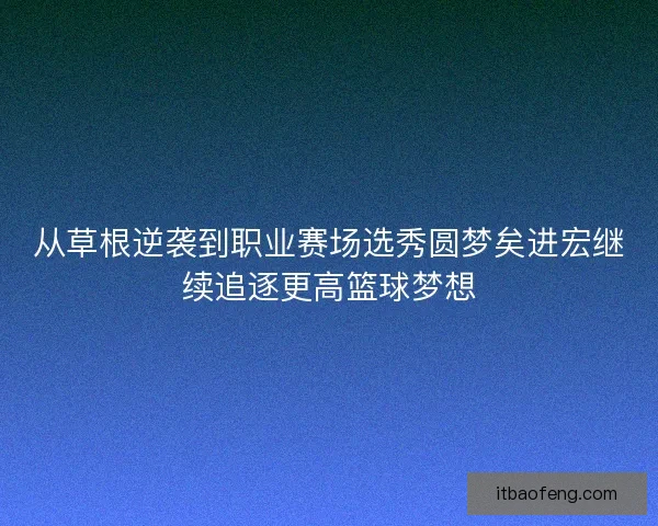 从草根逆袭到职业赛场选秀圆梦矣进宏继续追逐更高篮球梦想