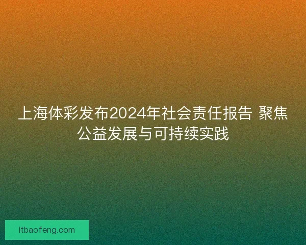 上海体彩发布2024年社会责任报告 聚焦公益发展与可持续实践