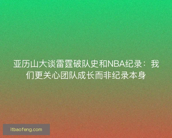 亚历山大谈雷霆破队史和NBA纪录：我们更关心团队成长而非纪录本身