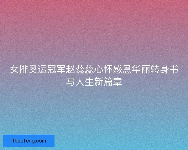 女排奥运冠军赵蕊蕊心怀感恩华丽转身书写人生新篇章 女排奥运冠军赵蕊蕊心怀感恩华丽转身书写人生新篇章