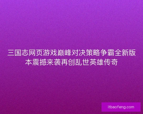 三国志网页游戏巅峰对决策略争霸全新版本震撼来袭再创乱世英雄传奇