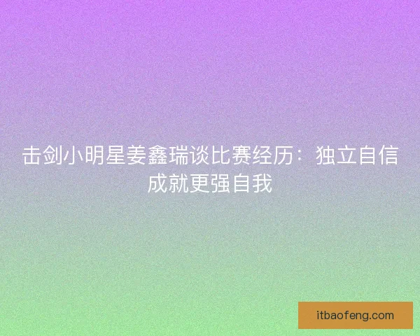 击剑小明星姜鑫瑞谈比赛经历：独立自信成就更强自我