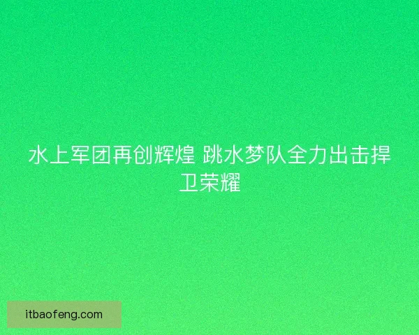 水上军团再创辉煌 跳水梦队全力出击捍卫荣耀