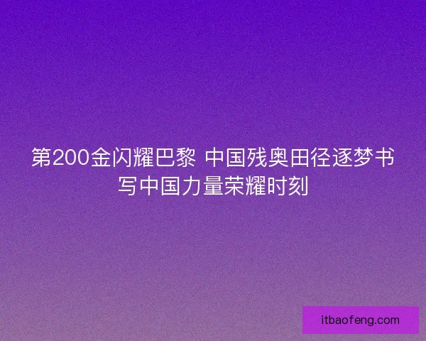 第200金闪耀巴黎 中国残奥田径逐梦书写中国力量荣耀时刻